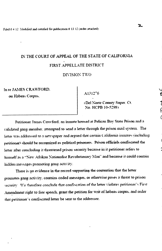 Fiedes  e sad cenufied for pubbcaon 8 13 13 (ovdes s  IN THE COURT OF APPEAL OF THE STATE OF CALIFORNIA FIRST APPELLATE DISTRICT  DIVISION TWO  Inre JAMES CRAWFORD. ou Habeas Corpus,  A6  1Del Norte Counry No. HCPB 10-5295)  uper. Ct.  Peitioner James Cravwford. au inmate housed at Pefican Bay State Prison and a validated zang member. atempred to send a letier through the prisca mail system. The lemer 135 addressed 10 2 newspaper and arzued that cerrain California inmates 1inchuding petitioner should be recoanized as political prisoners. Prison officials confiscated the leter after concluding it s eatened prison security because i it petitioner refers 1o  himself 23 2 “New Afrikan Nationalist Revoluriona ‘and because it could contain  hidden messages prowioting gang There is yo evidence in the record supportin the comtention that the eter  promotes gang activiry. contains coded messages. or oterwise poses 2 threat 1o prison  cecnriry e therefore conclude that conficcation of the lerer violates petitioner s First Amendunent right 10 free speech. grant the petition for writ of habeas corpus. and order  hat petitioner’s confiscared leter be sent 1o the addressee.  e s 